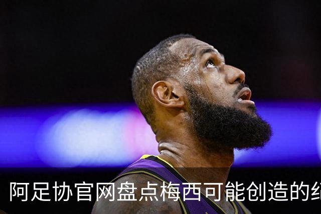 阿足协官网盘点梅西可能创造的纪录：阿根廷最年长世界杯进球者等